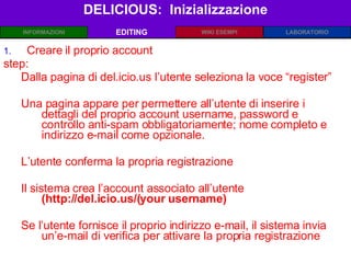 DELICIOUS:  Inizializzazione EDITING Creare il proprio account step: Dalla pagina di del.icio.us l’utente seleziona la voce “register” Una pagina appare per permettere all’utente di inserire i dettagli del proprio account username, password e controllo anti-spam obbligatoriamente; nome completo e indirizzo e-mail come opzionale. L’utente conferma la propria registrazione Il sistema crea l’account associato all’utente  (http://del.icio.us/(your username) Se l’utente fornisce il proprio indirizzo e-mail, il sistema invia un’e-mail di verifica per attivare la propria registrazione 