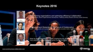 Keynotes 2016
Transforming organizations and optimizing efficiency/ collaboration
Claude Kornelis, Director Digital Business Development, Trelleborg Sealing Solutions Germany GmbH/ Germany
How to push digitalization with a behavioural change approach
Thierry Muller, Program Director Business Service Transformation, DSM / The Netherlands
Aspirations and Obstacles for the Future of Collaboration
David F. Carr, versatile and inventive writer, editor, and web consultant, Author: Social Collaboration for Dummies
www.social-business-collaboration.com
 
