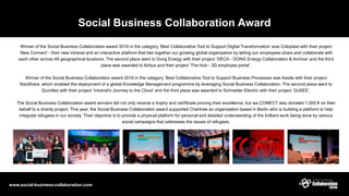 Social Business Collaboration Award
www.social-business-collaboration.com
Winner of the Social Business Collaboration award 2016 in the category ‘Best Collaborative Tool to Support Digital Transformation’ was Coloplast with their project
‘New Connect’ - their new intranet and an interactive platform that ties together our growing global organisation by letting our employees share and collaborate with
each other across 48 geographical locations. The second place went to Dong Energy with their project ‘DECA - DONG Energy Collaboration & Archive’ and the third
place was awarded to Airbus and their project ‘The Hub - 3D employee portal’.
Winner of the Social Business Collaboration award 2016 in the category ‘Best Collaborative Tool to Support Business Processes was Keolis with their project
KeoShare, which enabled the deployment of a global Knowledge Management programme by leveraging Social Business Collaboration. The second place went to
Quintiles with their project ‘Intranet's Journey to the Cloud’ and the third place was awarded to Schneider Electric with their project ‘GoSEE’.
The Social Business Collaboration award winners did not only receive a trophy and certificate proving their excellence, but we.CONECT also donated 1,000 € on their
behalf to a charity project. This year, the Social Business Collaboration award supported Charitree an organisation based in Berlin who is building a platform to help
integrate refugees in our society. Their objective is to provide a physical platform for personal and detailed understanding of the brilliant work being done by various
social campaigns that addresses the issues of refugees.
 