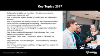 Key Topics 2017
 Collaboration for agility and innovation – How does your enterprise
collaboration strategy look like?
 How to support the growing demand for mobile, cloud and collaboration
solutions?
 How to align internal and external channel blur with crossover of content?
 Smart Machines, AI and Cognitive Computing – Which impact will have
such technologies to enterprise communication?
 How to improve user experience design to leverage social collaboration
tools and mobile apps?
 How do team collaboration apps work; how to integrate them in your
existing communications platforms?
 SIP Trunking, Cloud, Video, Collaboration, WebRTC – What are use
cases?
 Digital Workplace Execution Strategies – How to architecting the Digital
Workplace?
 How to break communication silos? How to trigger openness towards the
exchange of knowledge?
www.social-business-collaboration.com
 