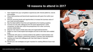 10 reasons to attend in 2017
1. Gain insights from your competitors’ experiences with intranet platforms, tools &
technologies
2. Share best practices and benchmark experiences with peers from within your
industry
3. Discuss upcoming trends and opportunities to increase the business value of
your tools and technologies
4. See the latest platform launches and applications from leading suppliers
5. Connect not only with colleagues from the same departments in other
companies, but also learn about the perspectives from other commonly
involved stakeholders
6. Discover new ways to break down silos and organizational barriers
7. Reflect on how to best exploit technologies and how to add value with enabled
tools
8. Collaborate with peers on shared problems like platform implementation and
integration, user adoption, governance systems, business case development
9. Impress your boss and colleagues with new fresh ideas to improved
performance
10. Review your own strategies and gain impulses for creating effective future road
maps
www.social-business-collaboration.com
 