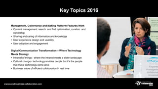 Key Topics 2016
Management, Governance and Making Platform Features Work
• Content management: search and find optimisation, curation and
ownership
• Sharing and caring of information and knowledge
• User experience design and usability
• User adoption and engagement
Digital Communication Transformation – Where Technology
Meets Strategy
• Intranet of things - where the intranet meets a wider landscape
• Cultural change - technology enables people but it’s the people
that make technology come alive
• Business value of efficient collaboration in real time
www.social-business-collaboration.com
 