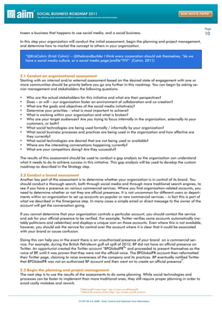 Page
tween a business that happens to use social media, and a social business.                                            10
In this step your organization will conduct the initial assessment, begin the planning and project management,
and determine how to market the concept to others in your organization.

     “@KrisColvin (Kristi Colvin) -- @thebrandbuilder I think every corporation should ask themselves, “do we
     have a social media culture, or a social media page/profile”???” (Colvin, 2011)



2.1 Conduct an organizational assessment
Starting with an internal and/or external assessment based on the desired state of engagement with one or
more communities should be priority before you go any further in this roadmap. You can begin by asking se-
nior management and stakeholders the following questions.

•	   Who are the actual stakeholders for this initiative and what are their perspectives?
•	   Does – or will – our organization foster an environment of collaboration and co-creation?
•	   What are the goals and objectives of the social media initiative(s)?
•	   Determine your priorities – what is most important to achieve?
•	   What is working within your organization and what is broken?
•	   Who are your target audiences? Are you trying to focus internally in the organization, externally to your
     customers, or both?
•	   What social technologies are being used formally / informally by your organization?
•	   What social business processes and practices are being used in the organization and how effective are
     they currently?
•	   What social technologies are desired that are not being used or available?
•	   Where are the interesting conversations happening currently?
•	   What are your competitors doing? Are they successful?

The results of this assessment should be used to conduct a gap analysis so the organization can understand
what it needs to do to achieve success in this initiative. This gap analysis will be used to develop the custom
roadmap as described in the Strategy step.

2.2 Conduct a brand assessment
Another key part of the assessment is to determine whether your organization is in control of its brand. You
should conduct a thorough search, both through social media and through more traditional search engines, to
see if you have a presence on various commercial services. Where you find organization-related accounts, you
need to determine whether or not they are official presences. It is not uncommon for different users or depart-
ments within an organization to set up accounts on popular or new commercial services – in fact this is part of
what we described in the Emergence step. In many cases a simple email or direct message to the owner of the
account will get the conversation going.

If you cannot determine that your organization controls a particular account, you should contact the service
and ask for your official presence to be verified. For example, Twitter verifies some accounts automatically (no-
tably politicians and celebrities) and displays a unique icon on those accounts. Even where this is not available,
however, you should ask the service for control over the account where it is clear that it could be associated
with your brand or cause confusion.

Doing this can help you in the event there is an unauthorized presence of your brand on a commercial ser-
vice. For example, during the British Petroleum gulf oil spill of 2010, BP did not have an official presence on
                                                                   6
Twitter. An opportunist created the Twitter account “BPGlobalPR ” and proceeded to present themselves as the
voice of BP until it was proven that they were not the official voice. The BPGlobalPR account then reformatted
            ,
their Twitter page, claiming to raise awareness of the company and its practices. BP eventually notified Twitter
                                                                                                       7
that BPGlobalPR was not an authorized BP account and then went on to create an official presence .

2.3 Begin the planning and project management
The next step is to use the results of the assessments to do some planning. While social technologies and
processes can be faster to implement than more traditional ones, they still require proper planning in order to
avoid costly mistakes and rework.
                                       6“BPGlobalPR Twitter Page” http://twitter.com/BPGlobalPR
                                       7“Official BP_America Twitter Page” http://twitter.com/BP_America
 
