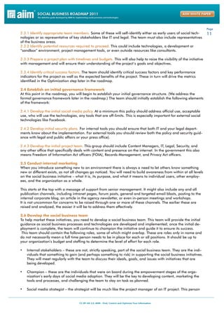 Page
2.3.1 Identify appropriate team members. Some of these will self-identify either as early users of social tech-          11
nologies or as representative of key stakeholders like IT and legal. The team must also include representatives
of the business areas.
2.3.2 Identify potential resources required to proceed. This could include technologies, a development or
“sandbox” environment, project management tools, or even outside resources like consultants.

2.3.3 Prepare a project plan with timelines and budgets. This will also help to raise the visibility of the initiative
with management and will ensure their understanding of the project’s goals and objectives.

2.3.4 Identify critical success factors. The team should identify critical success factors and key performance
indicators for the project as well as the expected benefits of the project. These in turn will drive the metrics
identified in the Optimization step later in the roadmap.

2.4 Establish an initial governance framework
At this point in the roadmap, you will begin to establish your initial governance structure. (We address the
formal governance framework later in the roadmap.) The team should initially establish the following elements
of the framework:

2.4.1 Develop the initial social media policy. At a minimum this policy should address official use, acceptable
use, who will use the technologies, any tools that are off-limits. This is especially important for external social
technologies like Facebook.

2.4.2 Develop initial security plans. For internal tools you should ensure that both IT and your legal depart-
ments know about the implementation. For external tools you should review both the policy and security guid-
ance with legal and public affairs or your press office).

2.4.3 Develop the initial project team. This group should include Content Managers, IT, Legal, Security, and
any other office that specifically deals with content and presence on the internet. In the government this also
means Freedom of Information Act officers (FOIA), Records Management, and Privacy Act officers.

2.5 Conduct internal marketing
When you introduce something new to an environment there is always a need to let others know something
new or different exists, as not all changes go noticed. You will need to build awareness from within at all levels
on the social business initiative – what it is, its purpose, and what it means to individual users, other employ-
ees, and the organization as a whole.

This starts at the top with a message of support from senior management. It might also include any and all
publication channels, including intranet pages, forum posts, general and targeted email blasts, posting to the
internal corporate blog, an article in the agency newsletter, or even in-person meetings and workshops.
It is not uncommon for concerns to be raised through one or more of these channels. The earlier these are
raised and analyzed, the easier it will be to address them effectively.

2.6 Develop the social business team
To help market these initiatives, you need to develop a social business team. This team will provide the initial
guidance as social business processes and technologies are developed and implemented; once the initial de-
ployment is complete, the team will continue to champion the initiative and guide it to ensure its success.
 This team should contain the following roles, some of which might overlap. These are roles only in name and
do not necessarily mean a full time person needs to be in place for each or all positions. It should be up to
your organization’s budget and staffing to determine the level of effort for each role.

•	 Internal stakeholders – these are not, strictly speaking, part of the social business team. They are the indi-
    viduals that something to gain (and perhaps something to risk) in supporting the social business initiatives.
    They will meet regularly with the team to discuss their ideals, goals, and issues with initiatives that are
    being developed.

•	 Champion – these are the individuals that were on board during the empowerment stages of the orga-
    nization’s early days of social media adoption. They will be the key to developing content, marketing the
    tools and processes, and challenging the team to stay on task as planned.

•	 Social media strategist – the strategist will be much like the project manager of an IT project. This person
 