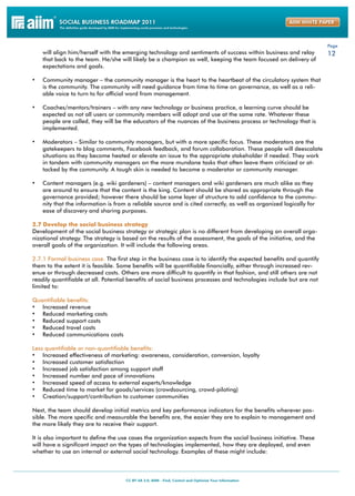 Page
     will align him/herself with the emerging technology and sentiments of success within business and relay          12
     that back to the team. He/she will likely be a champion as well, keeping the team focused on delivery of
     expectations and goals.

•	 Community manager – the community manager is the heart to the heartbeat of the circulatory system that
     is the community. The community will need guidance from time to time on governance, as well as a reli-
     able voice to turn to for official word from management.

•	 Coaches/mentors/trainers – with any new technology or business practice, a learning curve should be
     expected as not all users or community members will adopt and use at the same rate. Whatever these
     people are called, they will be the educators of the nuances of the business process or technology that is
     implemented.

•	 Moderators – Similar to community managers, but with a more specific focus. These moderators are the
     gatekeepers to blog comments, Facebook feedback, and forum collaboration. These people will deescalate
     situations as they become heated or elevate an issue to the appropriate stakeholder if needed. They work
     in tandem with community managers on the more mundane tasks that often leave them criticized or at-
     tacked by the community. A tough skin is needed to become a moderator or community manager.

•	 Content managers (e.g. wiki gardeners) – content managers and wiki gardeners are much alike as they
     are around to ensure that the content is the king. Content should be shared as appropriate through the
     governance provided; however there should be some layer of structure to add confidence to the commu-
     nity that the information is from a reliable source and is cited correctly, as well as organized logically for
     ease of discovery and sharing purposes.

2.7 Develop the social business strategy
Development of the social business strategy or strategic plan is no different from developing an overall orga-
nizational strategy. The strategy is based on the results of the assessment, the goals of the initiative, and the
overall goals of the organization. It will include the following areas.

2.7.1 Formal business case. The first step in the business case is to identify the expected benefits and quantify
them to the extent it is feasible. Some benefits will be quantifiable financially, either through increased rev-
enue or through decreased costs. Others are more difficult to quantify in that fashion, and still others are not
readily quantifiable at all. Potential benefits of social business processes and technologies include but are not
limited to:

Quantifiable benefits:
•	 Increased revenue
•	 Reduced marketing costs
•	 Reduced support costs
•	 Reduced travel costs
•	 Reduced communications costs

Less quantifiable or non-quantifiable benefits:
•	  Increased effectiveness of marketing: awareness, consideration, conversion, loyalty
•	  Increased customer satisfaction
•	  Increased job satisfaction among support staff
•	  Increased number and pace of innovations
•	  Increased speed of access to external experts/knowledge
•	  Reduced time to market for goods/services (crowdsourcing, crowd-piloting)
•	  Creation/support/contribution to customer communities

Next, the team should develop initial metrics and key performance indicators for the benefits wherever pos-
sible. The more specific and measurable the benefits are, the easier they are to explain to management and
the more likely they are to receive their support.

It is also important to define the use cases the organization expects from the social business initiative. These
will have a significant impact on the types of technologies implemented, how they are deployed, and even
whether to use an internal or external social technology. Examples of these might include:
 