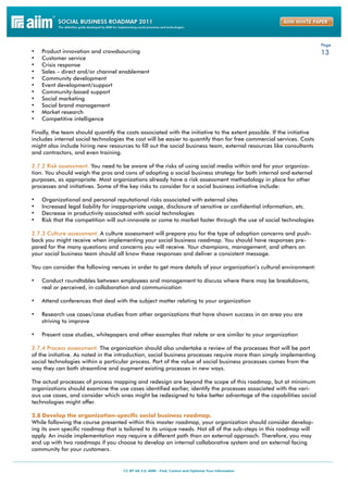 Page
•	   Product innovation and crowdsourcing                                                                              13
•	   Customer service
•	   Crisis response
•	   Sales – direct and/or channel enablement
•	   Community development
•	   Event development/support
•	   Community-based support
•	   Social marketing
•	   Social brand management
•	   Market research
•	   Competitive intelligence

Finally, the team should quantify the costs associated with the initiative to the extent possible. If the initiative
includes internal social technologies the cost will be easier to quantify than for free commercial services. Costs
might also include hiring new resources to fill out the social business team, external resources like consultants
and contractors, and even training.

2.7.2 Risk assessment. You need to be aware of the risks of using social media within and for your organiza-
tion. You should weigh the pros and cons of adopting a social business strategy for both internal and external
purposes, as appropriate. Most organizations already have a risk assessment methodology in place for other
processes and initiatives. Some of the key risks to consider for a social business initiative include:

•	   Organizational and personal reputational risks associated with external sites
•	   Increased legal liability for inappropriate usage, disclosure of sensitive or confidential information, etc.
•	   Decrease in productivity associated with social technologies
•	   Risk that the competition will out-innovate or come to market faster through the use of social technologies

2.7.3 Culture assessment. A culture assessment will prepare you for the type of adoption concerns and push-
back you might receive when implementing your social business roadmap. You should have responses pre-
pared for the many questions and concerns you will receive. Your champions, management, and others on
your social business team should all know these responses and deliver a consistent message.

You can consider the following venues in order to get more details of your organization’s cultural environment:

•	 Conduct roundtables between employees and management to discuss where there may be breakdowns,
     real or perceived, in collaboration and communication

•	 Attend conferences that deal with the subject matter relating to your organization

•	 Research use cases/case studies from other organizations that have shown success in an area you are
     striving to improve

•	 Present case studies, whitepapers and other examples that relate or are similar to your organization

2.7.4 Process assessment. The organization should also undertake a review of the processes that will be part
of the initiative. As noted in the introduction, social business processes require more than simply implementing
social technologies within a particular process. Part of the value of social business processes comes from the
way they can both streamline and augment existing processes in new ways.

The actual processes of process mapping and redesign are beyond the scope of this roadmap, but at minimum
organizations should examine the use cases identified earlier, identify the processes associated with the vari-
ous use cases, and consider which ones might be redesigned to take better advantage of the capabilities social
technologies might offer.

2.8 Develop the organization-specific social business roadmap.
While following the course presented within this master roadmap, your organization should consider develop-
ing its own specific roadmap that is tailored to its unique needs. Not all of the sub-steps in this roadmap will
apply. An inside implementation may require a different path than an external approach. Therefore, you may
end up with two roadmaps if you choose to develop an internal collaborative system and an external facing
community for your customers.
 