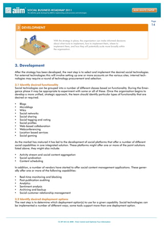Page
                                                                                                                   14




3. Development
After the strategy has been developed, the next step is to select and implement the desired social technologies.
For external technologies this will involve setting up one or more accounts on the various sites; internal tech-
nologies may require a round of technology procurement and selection.

3.1 Identify desired functionality
Social technologies can be grouped into a number of different classes based on functionality. During the Emer-
gence phase it may be appropriate to experiment with some or all of these. Once the organization begins to
develop a more unified, strategic approach, the team should identify particular types of functionality that are
desired or required.

•	   Blogs
•	   Microblogs
•	   Wikis
•	   Social networks
•	   Social sharing
•	   Social tagging and voting
•	   Social profiles
•	   Web-based collaboration
•	   Webconferencing
•	   Location based services
•	   Social gaming

As the market has matured it has led to the development of social platforms that offer a number of different
social capabilities in one integrated solution. These platforms might offer one or more of the point solutions
listed above; they might also include:

•	 Activity stream and social content aggregation
•	 Social syndication
•	 Content scheduling

In addition, a number of vendors have started to offer social content management applications. These gener-
ally offer one or more of the following capabilities:

•	   Real-time monitoring and blocking
•	   Post-publication auditing
•	   Analytics
•	   Sentiment analysis
•	   Archiving and backup
•	   Social customer relationship management

3.2 Identify desired deployment options
The next step is to determine which deployment option(s) to use for a given capability. Social technologies can
be implemented a number of different ways; some tools support more than one deployment option.
 