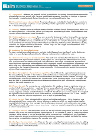 Page
3.2.1 Commercial. These sites are generally focused on individuals, though they may have some organization- 15
oriented offerings, and typically offer the same capabilities to every user regardless of their type of organiza-
tion. Examples include Facebook, Twitter, LinkedIn, and many other public social sites.

3.2.2 Hosted/Software as a Service (SaaS). These technologies are hosted by third parties but are restricted to
certain users, for example only those who are part of a particular organization. Yammer is a good example of
this in the microblogging space.

3.2.3 Internal. These are social technologies that are installed inside the firewall. The organization retains con-
trol over configuration, look and feel, security, and integration with other applications. This has been the most
common software deployment model for decades.

3.2.4 Mobile applications and widgets. These serve as another deployment method for any of the previous op-
tions. Mobile applications can be installed on smart phones, tablets, and other mobile devices, while widgets
are generally installed in existing social technologies or into portals. For example, the social business applica-
tion hub oneforty.com lists apps by application category as well as by platform (Android, Blackberry, iOS, etc.).
Slideshare has widgets available for Facebook, LinkedIn, blogs, and the iGoogle personalized home page
(though Google refers to them as “gadgets”).

3.3 Implement the desired solution(s)
The steps required to actually implement a particular tool will depend most significantly on the deployment
model to be used. But generally speaking the following implementation model can be used.

3.3.1 Determine necessary and desired capabilities. Very early on it may be sufficient to determine that the
organization wants a presence on Facebook, but every tool and service provides different capabilities; more-
over, no organization has the resources to set up a presence on every single social network. A government
organization that wants to get effective feedback from constituents for laws and regulations in draft might find
a wiki to be more effective than a microblogging solution like Twitter. These capabilities would also include
considerations like the desired deployment model, support for RSS/Atom syndication, support for commenting
with or without moderation, etc.

3.3.2 Select the tool(s) that will provide those capabilities. Stakeholders in the organization should research
the various offerings available in the market. A plethora of sources is available for conducting this research,
including analyst reports, AIIM’s Social Business Product Evaluation Report, vendors’ websites and blogs, blogs
and white papers from thought leaders in the social business space, and many others. This is also where the
team will need to make some decisions around whether to use individual point solutions or a social business
platform, the mobile approach, etc.

3.3.3 Procure the tools. For commercial and hosted solutions this may be as simple as registering for an ac-
count on behalf of the organization – creating a Yammer space, a Facebook page, a YouTube channel, etc.
In other cases, particularly for internal solutions, the organization may need to actually purchase software or
licenses, negotiate contracts, and other tasks associated with the software procurement process. At some point
the organization must also carefully review terms of service, service level agreements, and so forth – if this is
not done as part of the solutions comparison it must be done as part of this step.

3.3.4 Install the tools. This is only applicable to internal and mobile applications – that is, those that have
software to install. Some vendors offer internal solutions as appliances, which can greatly reduce the effort
required to install (and, over time, manage) them. In other cases someone from the information technology
staff will have to install software on a server somewhere – which may require the acquisition and deployment
of a hardware server as well.

3.3.5 Configure the tools. Every deployment model will still require some configuration; how much will depend
on which class of tool and how configurable a particular tool is. This could be as simple as configuring whether
comments will be allowed or not and whether they will be moderated, or it could be much more complex in-
cluding integrating with the organization’s identity infrastructure, customizing the look and feel of the applica-
tion, or setting up classification structures (for example, for a wiki).

3.3.6 Configure the administrative roles. These are the users who will perform administrative tasks like adding
or approving new accounts, moderating comments, etc. For some tools, moderators and community managers
could be considered administrative roles.
 