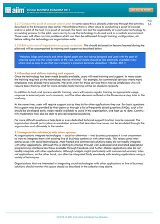 Page
3.3.7 Conduct the proof of concept and/or pilot. In some cases this is already underway through the activities       16
described in the Emergence step earlier. Nevertheless there is often value to conducting a proof of concept
and/or a pilot of the tool. In a proof of concept, the team can test the applicability of a particular technology to
an existing process. In the pilot, users can try to use the technology to do real work in a realistic environment.
These users will often run into problems which can then be addressed through training, configuration, etc.
before rolling the technology out organization-wide.

3.3.8 Roll out to rest of organization or groups as desired. This should be based on lessons learned during the
pilot and will be accompanied by training and support as described below.


   “Websites, blogs and emails and other digital assets are now being designed and used with the goal of
   weaving social into the whole fabric of the web. Social media should be like electricity, available every-
   where and so easy to use that your company’s presence becomes ubiquitous.” (Bullas, 2011)



3.4 Develop and deliver training and support
Once the technology has been made broadly available, users will need training and support. In many cases
the training required on the technology may be minimal – for example, for commercial services where many
employees may already have accounts. However, even for those services there may be employees who will
require basic training. And for more complex tools training will be an absolute necessity.

In addition to tool- and process-specific training, users will require regular training on appropriate usage,
response to external posts and comments, and the other elements outlined in the Governance step later in the
roadmap.

At the same time, users will require support just as they do for other applications they use. For basic questions
this support may be provided by their peers or through a list of frequently asked questions (FAQs); such a list
should be developed early, made readily available to users in the organization, and kept up-to-date. Commu-
nity moderators may also be able to provide targeted assistance.

For more difficult questions a help desk or even dedicated technical support function may be required. The
organization should put in place an escalation process that describes how issues can be escalated through the
organization and ultimately to the vendor.

3.5 Integrate the solution(s) with other systems
As organizations integrate technologies -- social or otherwise -- into business processes it is not uncommon
to want to integrate them with existing line of business systems or with other tools. This raises some inter-
esting issues with social technologies. Most hosted and commercial solutions today do not readily integrate
with other applications, although this is starting to change through well-publicized and promoted application
programming interfaces like those available through Facebook and Twitter. Mobile applications also do not
readily integrate with other applications, although widgets might (particularly with commercial services). Inter-
nal applications, on the other hand, can often be integrated fairly seamlessly with existing applications using a
variety of techniques.

Organizations that are interested in integrating social technologies with other applications or line of business
solutions should monitor this space closely as described in the selection step above.
 