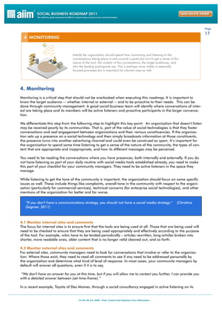 Page
                                                                                                                       17




4. Monitoring
Monitoring is a critical step that should not be overlooked when executing this roadmap. It is important to
know the target audience -- whether internal or external -- and to be proactive to their needs. This can be
done through community management. A good social business team will identify where conversations of inter-
est are taking place and its members will be active listeners and proactive participants in the larger conversa-
tion.

We differentiate this step from the following step to highlight this key point: An organization that doesn’t listen
may be received poorly by its communities. That is, part of the value of social technologies is that they foster
conversations and real engagement between organizations and their various constituencies. If the organiza-
tion sets up a presence on a social technology and then simply broadcasts information at those constituents,
the presence turns into another advertising channel and could even be construed as spam. It’s important for
the organization to spend some time listening to get a sense of the nature of the community, the types of con-
tent that are appropriate and inappropriate, and how its different messages may be perceived.

You need to be reading the conversations where you have presences, both internally and externally. If you do
not have listening as part of your daily routine with social media tools established already, you need to make
this part of your checklist for your community managers. They need to be active listeners in the space they
manage.

While listening to get the tone of the community is important, the organization should focus on some specific
issues as well. These include things like complaints, overall tone in the community with respect to the organi-
zation (particularly for commercial services), technical concerns (for enterprise social technologies), and other
mentions of the organization for better and for worse.

   “If you don’t have a communications strategy, you should not have a social media strategy.”       (Christina
   Gagnier, 2011)



4.1 Monitor internal sites and comments
The focus for internal sites is to ensure first that the tools are being used at all. Those that are being used will
need to be checked to ensure that they are being used appropriately and effectively according to the purpose
of the tool. For example, wikis have to be tended periodically – articles rewritten, long articles broken into
shorter, more readable ones, older content that is no longer valid cleaned out, and so forth.

4.2 Monitor external sites and comments
For external sites, community managers need to look for conversations that involve or refer to the organiza-
tion. Where those exist, they need to read all comments to see if any need to be addressed personally by
the organization and determine what kind of level of response. In most cases, your community managers by
default will answer all questions, even if it is to say,

“We don’t have an answer for you at this time, but if you will allow me to contact you further, I can provide you
with a detailed answer between (set time-frame).”

In a recent example, Toyota of Des Moines, through a social consultancy engaged in active listening on its
 