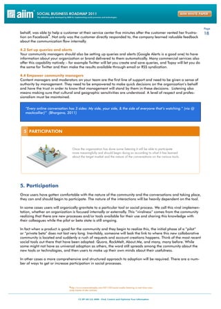 Page
behalf, was able to help a customer at their service center five minutes after the customer vented her frustra-        18
                 8
tion on Facebook . Not only was the customer directly responded to, the company learned valuable feedback
about the communication flow internally.

4.3 Set up queries and alerts
Your community managers should also be setting up queries and alerts (Google Alerts is a good one) to have
information about your organization or brand delivered to them automatically. Many commercial services also
offer this capability natively – for example Twitter will let you create and save queries, and Topsy will let you do
the same for Twitter and then make the results available through email or RSS syndication.

4.4 Empower community managers
Content managers and moderators on your team are the first line of support and need to be given a sense of
authority by management. They need to be empowered to make quick decisions on the organization’s behalf
and have the trust in order to know that management will stand by them in these decisions. Listening also
means making sure that cultural and geographic sensitivities are understood. A level of respect and profes-
sionalism must be maintained.


   “Every online conversation has 3 sides: My side, your side, & the side of everyone that’s watching.” (via @
   mackcollier)” (Bhargava, 2011)




5. Participation
Once users have gotten comfortable with the nature of the community and the conversations and taking place,
they can and should begin to participate. The nature of the interactions will be heavily dependent on the tool.

In some cases users will organically gravitate to a particular tool or social process. We call this viral implemen-
tation, whether an organization is focused internally or externally. This “viralness” comes from the community
realizing that there are new processes and/or tools available for their use and sharing this knowledge with
their colleagues while the pilot or beta state is still ongoing.

In fact when a product is good for the community and they begin to realize this, the initial phase of a “pilot”
or “private beta” does not last very long. Inevitably, someone will leak the link to where this new collaborative
community is located and suddenly a rush of requests and account creations happens. Think of the most recent
social tools out there that have been adopted: Quora, RockMelt, About.Me, and many, many before. While
some might not have as universal adoption as others, the word still spreads among the community about the
new tools or technologies, and then users to make up their own minds about their usefulness.

In other cases a more comprehensive and structured approach to adoption will be required. There are a num-
ber of ways to get or increase participation in social processes.




                               8http://www.onesocialmedia.com/2011/02/social-media-listening-in-real-time-case-
                               study-toyota-of-des-moines/
 