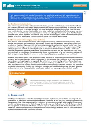 Page
                                                                                                                    19
   “We are working both with bounded communities and broad, diverse networks. We need to be more de-
   liberate in how we integrate community strategies into the heart of our organizations, how they impact our
   real work, and how they shape our organizations.” (White)


5.1 Seed content into the tools
As a community participant as well as a community leader, you will want to lead your innovation team to cre-
ate content in the target tools to seed the foundation of the community of collaboration. In Facebook, that is
as simple as filling out a complete profile for your page with all the basics Facebook offers. Over time, you
may want to develop your own Facebook (or other social media tool) applications to further engage your com-
munity. If you haven’t noticed, many organizations are now advertising on television to go to their Facebook
or Twitter page, rather than their own website. Keep this idea in mind as your current web developer might be
looking to join your social media innovation team to connect the multiple web presence.

5.2 Ensure consistent messaging across platforms
Now that you have multiple areas to work with using social media, try to keep a consistent message across
services and platforms. You may want to push content through one source as your main content stream, but
syndicate to the others if you start with one community manager. If you have the luxury of having more than
one community manager or content moderators, then you will be able to focus on the responses you will get
when you post new content. You should participate in this conversation remembering the 90-10 rule. You
want the conversation to revolve more around your community (the 90%) and less about you (the 10%). Your
community will be your biggest champions outside of your employees paid to be your champions, as they will
believe you are true and authentic when you position yourself as a reasonable listener and participant.

However participation will not come easy at first. In the beginning as your community and social business tools
presence is growing and you are raising awareness of its very existence, there might not be as much conversa-
tion and community participation as expected. Our advice is to be patient and give it time. Remember, if you
build it they will come, but you may have to focus on your marketing to get them to come. This is a new busi-
ness practice most likely for your community and there will be a learning curve to the behaviors and amount of
acceptable contributions. Through your community managers and moderators encourage your early adopters
and remind the rest of the users that the social media products you are using are there for their benefit.




6. Engagement
The Engagement process is when the tools and processes are in place and participation is occurring with less
intervention by the original innovators and more by the community. At this time, your social business team can
focus more on how the engagement within the internal or external community is being handled. This engage-
ment is two-fold, engagement in the technology (the embracing and challenging of the tools themselves) and
the engagement of the community. This is where we begin to see true culture shift. This culture shift is not lim-
ited to just the early adopters and younger generation, but increasingly represents a mix of cross-generational
and technology-comfortable community members.
 