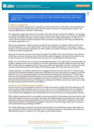 Page
                                                                                                                        20
   “I read all the @ reply and engage in conversations whenever possible and appropriate. The best way to
   engage with me is to engage me. Seems simple, yet it’s often overlooked. Those are the people I follow.”
   (Maltoni, 2011)


6.1 Plan for engagement
It is not uncommon for organizations to approach comments about them or their staff in one of several ways.
First, the organization will often ignore the comments, either by choice or through ignorance of them. The
roadmap addressed this in Section 4, Monitoring.

The organization might also remove the comments where they maintain control of the platform – for example,
on a public-facing blog. But it’s not uncommon for a poster to subscribe to his/her own comments, particularly
where they are critical or describe a specific problem, and then be notified of the deletion. It is also not un-
common for those posters to take screenshots of their comments once posted so that if they are deleted they
can call the organization on it.

Next, many organizations will have someone respond to the comments or complaints. These are often done
by the PR department or a crisis response team. This can be an effective approach in some cases; in others,
though, it risks portraying the organization as either clueless or focused on damage control, neither of which is
conducive to genuine engagement.

Someone who sees the comment may choose to engage. The problem here is that that person may not have
all the facts; moreover, that person may not be the most suited to engage in that type of conversation for any
number of reasons with the result that the discussion may go in unanticipated and risky directions.

Finally, it is not at all uncommon to respond via the legal department, who might send out something referring
to libel or slander and the array of responses to which the organization might be entitled. But again this does
little to further genuine engagement and in many cases makes the organization look even worse as the recipi-
ents post said communications to their blogs, their Facebook pages, their Flickr accounts, and so forth.

A better approach is to develop a plan for how to engage third party comments and sites. A number of orga-
nizations have developed examples of these that include flow charts for when and how to engage. The United
                                            9                                               10
States Air Force has a very good example ; so does the American Society of Civil Engineers . In both cases,
there are areas identified where the best policy is to not comment and let the matter stand on its own. There
are also areas identified for specific engagement and even for escalation. But these flow charts have the ad-
ditional benefits of being fairly easy for employees to understand and follow and can be a useful way to make
the policy and governance framework more relevant.

6.2 Evolve the technology and communication
As the community is coming together using the new tools and processes in place within the roadmap you will
see the embrace of the technology come on its own, with not as much marketing by the team put together in
the strategy step of this roadmap. As the community becomes more aware of the tools now in existence for
communication and collaboration, they will tell others not in the community to join and participate with them.

CNN’s iReport assignment desk is an example of community evolution of technology and communication. Each
day and throughout the day as news breaks, the editors of the iReport page put up assignments to the citizen
journalists to help get real and participatory news live from wherever in the world it is happening. They have
embraced the evolution of technology by asking for submissions as the technology evolves and connecting it
                                                11
with social media through hashtags on Twitter .

This creates additional conversation around not only contributions, but the delivery medium itself. Those not
even connected to CNN are able to participate in the conversation because it is being held at the widest pos-
sible distribution point or audience, out in the open on social media streams.




                             8 http://www.globalnerdy.com/2008/12/30/the-air-forces-rules-of-engagement-for-blogging/
                             9 http://www.socialfish.org/2010/11/social-media-response-triage.html
                             10 “CNN’s iReport Assignment Desk” http://ireport.cnn.com/community/assignment
 