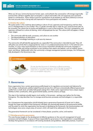 Page
When you let your community become honest, open, and authentic the conversation will emerge organically.              21
Communities will learn together that conversation is robust and fruitful with civil responses and comments
based on contributions. There will be a push for contributions to be backed up with facts (citations) to ensure
the most accurate story is being told and captured for future participants and readers.

6.3 Evolve the culture
We spoke earlier in this roadmap about setting a culture of trust, openness and transparency and how they
are so interdependent on one another. This is a gentle reminder that in order for your social business plan to
be successful, the culture has to evolve and leadership is a part of that evolution. This trust, transparency, and
openness will lead to a culture of sharing, which will perpetuate the rest. This culture shift will appear in three
major stages:

•	 The community sells the tools, processes, and culture to one another
•	 The decentralization of information
•	 The end of knowledge hoarding as a job security measure

The community will self-identify appropriate use, especially if the community is internally focused. They will
self-police any activity that is inappropriate for work or in a professional business forum. In the external com-
munities, it is your most vocal champions or fans of your brand that will help the community managers in
maintaining civility and raising awareness to any situations that need to be address, such as trolling, harass-
ment, and abuse. Additionally within the community a change management process emerges, this will become
fully developed in the Governance step.




7. Governance
Every organization has a certain governance profile based on its regulatory environment and tolerance for
risk. A large, multinational, publicly traded financial services firm will have a dramatically different governance
profile from a small, local, privately held graphic design firm. Public sector organizations have unique respon-
sibilities to their constituents, other governmental bodies, and the citizenry at large.

This step in the roadmap actually begins much earlier in the process – perhaps even before the first step,
Emergence. This step describes how to manage social business processes and technologies in a responsible
way.

As a consequence the organization should already have a governance framework of some sort in place,
though the scope and detail of that framework will likely vary dramatically based on the governance profile
and the extent to which the organization has focused on developing the framework. But social processes and
technologies raise some unique areas of concern which will need to be addressed in the framework.

The governance framework can be considered in three phases: proactive, active, and reactive.

7.1 Develop proactive governance
This area focuses largely on the development of effective guidance on the use and management of social
processes and technologies. A group of those responsible for governance in the organization is assembled and
develops that guidance in accordance with existing standards and guidelines, defensible practices, its particu-
 