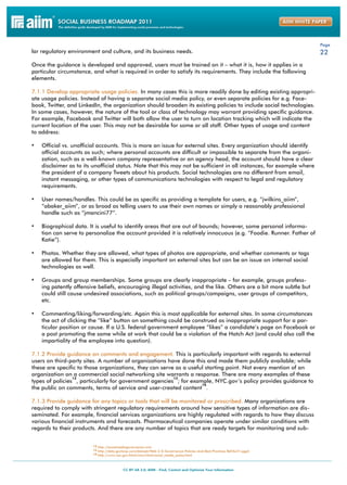 Page
lar regulatory environment and culture, and its business needs.                                                            22
Once the guidance is developed and approved, users must be trained on it – what it is, how it applies in a
particular circumstance, and what is required in order to satisfy its requirements. They include the following
elements.

7.1.1 Develop appropriate usage policies. In many cases this is more readily done by editing existing appropri-
ate usage policies. Instead of having a separate social media policy, or even separate policies for e.g. Face-
book, Twitter, and LinkedIn, the organization should broaden its existing policies to include social technologies.
In some cases, however, the nature of the tool or class of technology may warrant providing specific guidance.
For example, Facebook and Twitter will both allow the user to turn on location tracking which will indicate the
current location of the user. This may not be desirable for some or all staff. Other types of usage and content
to address:

•	 Official vs. unofficial accounts. This is more an issue for external sites. Every organization should identify
    official accounts as such; where personal accounts are difficult or impossible to separate from the organi-
    zation, such as a well-known company representative or an agency head, the account should have a clear
    disclaimer as to its unofficial status. Note that this may not be sufficient in all instances, for example where
    the president of a company Tweets about his products. Social technologies are no different from email,
    instant messaging, or other types of communications technologies with respect to legal and regulatory
    requirements.

•	 User names/handles. This could be as specific as providing a template for users, e.g. “jwilkins_aiim”,
    “abaker_aiim”, or as broad as telling users to use their own names or simply a reasonably professional
    handle such as “jmancini77”.

•	 Biographical data. It is useful to identify areas that are out of bounds; however, some personal informa-
    tion can serve to personalize the account provided it is relatively innocuous (e.g. “Foodie. Runner. Father of
    Katie”).

•	 Photos. Whether they are allowed, what types of photos are appropriate, and whether comments or tags
    are allowed for them. This is especially important on external sites but can be an issue on internal social
    technologies as well.

•	 Groups and group memberships. Some groups are clearly inappropriate – for example, groups profess-
    ing patently offensive beliefs, encouraging illegal activities, and the like. Others are a bit more subtle but
    could still cause undesired associations, such as political groups/campaigns, user groups of competitors,
    etc.

•	 Commenting/liking/forwarding/etc. Again this is most applicable for external sites. In some circumstances
    the act of clicking the “like” button on something could be construed as inappropriate support for a par-
    ticular position or cause. If a U.S. federal government employee “likes” a candidate’s page on Facebook or
    a post promoting the same while at work that could be a violation of the Hatch Act (and could also call the
    impartiality of the employee into question).

7.1.2 Provide guidance on comments and engagement. This is particularly important with regards to external
users on third-party sites. A number of organizations have done this and made them publicly available; while
these are specific to those organizations, they can serve as a useful starting point. Not every mention of an
organization on a commercial social networking site warrants a response. There are many examples of these
                 12                                      13
types of policies , particularly for government agencies ; for example, NYC.gov’s policy provides guidance to
                                                                    14
the public on comments, terms of service and user-created content .

7.1.3 Provide guidance for any topics or tools that will be monitored or proscribed. Many organizations are
required to comply with stringent regulatory requirements around how sensitive types of information are dis-
seminated. For example, financial services organizations are highly regulated with regards to how they discuss
various financial instruments and forecasts. Pharmaceutical companies operate under similar conditions with
regards to their products. And there are any number of topics that are ready targets for monitoring and sub-


                         12 http://socialmediagovernance.com
                         13 http://data.govloop.com/dataset/Web-2-0-Governance-Policies-And-Best-Practices-Ref/b47r-pgph
                         14 http://www.nyc.gov/html/misc/html/social_media_policy.html
 