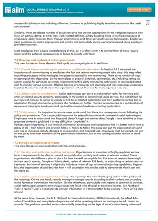 Page
sequent disciplinary action including offensive comments or publishing highly sensitive information like credit         23
card numbers.

Similarly, there are a large number of social networks that are not appropriate for the workplace because they
focus on games, dating, or other non-work-related activities. Simply blocking these is insufficient because of
employees’ ability to access them through smart phones and other personally owned technologies. Employees
need guidance on what is appropriate and what is not, particularly during working hours and using employer-
provided resources.

Most employees have a basic understanding of this, but it is often worth it to remind them of these require-
ments and the potential consequences of failing to comply with them.

7.2 Develop and implement active governance
This area focuses on those elements that apply on an ongoing basis in real time.

7.2.1 Provide internal monitoring for sensitive or confidential information. In Section 7.1.3 we noted the
importance of communicating to employees the fact that certain monitoring might take place; this step refers
to putting processes and technologies into place to accomplish that monitoring. There are a number of ways
to accomplish this depending on the technology in question (internal, commercial, etc.) including setting up
search queries for particular keywords, implementing third-party monitoring technology, or having dedicated
staff to monitor various accounts. Effective training of employees will also help and may encourage employees
to police themselves and others in the organization without the need for more rigorous measures.

7.2.2 Address security considerations. Social technologies can serve as yet another vector for malware and
other unwanted security concerns, particularly in the context of commercial social services. It is not difficult for
purveyors of malware to set up a website or link to an infected application and then post a link to that site or
application through commercial providers like Facebook or Twitter. The best response here is a combination of
awareness training for employees and up-to-date virus and malware scanning applications.

7.2.3 Enforcement. It is important to ensure users understand that there is a consequence to not following the
policy and procedures. This is especially important for externally focused and commercial social technologies.
Employees have to understand that Facebook doesn’t forget and neither does Google – once sensitive or inap-
propriate content is published it is very difficult to “unpublish” it.
Perhaps more importantly, it is a tenet of information governance and compliance that it is better not to have a
policy at all – than to have one and not follow it. Failing to follow the policy can put the organization at signifi-
cant risk of increased liability, damage to its reputation, and financial loss. Employees must be trained, not just
on the policy and other elements of the governance framework, but of the consequences for failure to abide
by them.

7.3 Provide retroactive governance
This area focuses on post-publication activities and processes.

7.3.1 Conduct post-publication auditing and review. Organizations in a number of highly-regulated sectors
have a requirement to be able to conduct post-publication auditing and review of relevant content. These
organizations should have a plan in place for how they will accomplish this. For external services these might
include search queries, Google or Yahoo alerts, review of relevant RSS feeds, or subscribing to certain users or
keywords. For internal services it might also include a review of logs or internal reporting capabilities. Regard-
less, the organization should describe how it will accomplish this and be able to demonstrate that it can and
has done so.

7.3.2 Address records management/archiving. This is perhaps the most challenging section of this portion of
the roadmap. On the one hand, records managers manage records according to their content, not according
to the format or transmission mechanism. On the other hand, particularly with regards to commercial services,
social technologies present some unique issues not found with physical or electronic records. Is a Facebook
“like” a record? Does a Tweet provide enough information in 140 characters to be a record? There isn’t a clear
answer.

At the same time, however, the U.S. National Archives Administration, ARMA International, the ARMA Edu-
cation Foundation, and many federal agencies and states provide guidance on managing social content as
records. The guidance provided varies substantially depending on the type of social content being addressed.
 