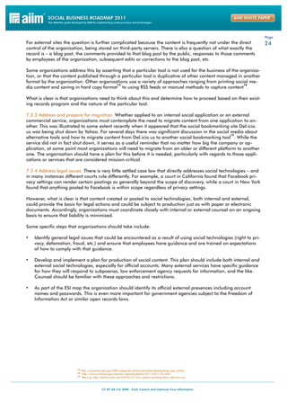 Page
For external sites the question is further complicated because the content is frequently not under the direct         24
control of the organization, being stored on third-party servers. There is also a question of what exactly the
record is – a blog post, the comments provided to that blog post by the public, responses to those comments
by employees of the organization, subsequent edits or corrections to the blog post, etc.

Some organizations address this by asserting that a particular tool is not used for the business of the organiza-
tion, or that the content published through a particular tool is duplicative of other content managed in another
format by the organization. Other organizations use a variety of approaches ranging from printing social me-
                                            15                                                            16
dia content and saving in hard copy format to using RSS feeds or manual methods to capture content .

What is clear is that organizations need to think about this and determine how to proceed based on their exist-
ing records program and the nature of the particular tool.

7.3.3 Address and prepare for migration. Whether applied to an internal social application or an external
commercial service, organizations must contemplate the need to migrate content from one application to an-
other. This was illustrated to some extent recently when it appeared that the social bookmarking site Del.icio.
us was being shut down by Yahoo. For several days there was significant discussion in the social media about
                                                                                                   17
alternative tools and how to migrate content from Del.icio.us to another social bookmarking tool . While the
service did not in fact shut down, it serves as a useful reminder that no matter how big the company or ap-
plication, at some point most organizations will need to migrate from an older or different platform to another
one. The organization should have a plan for this before it is needed, particularly with regards to those appli-
cations or services that are considered mission-critical.

7.3.4 Address legal issues. There is very little settled case law that directly addresses social technologies – and
in many instances different courts rule differently. For example, a court in California found that Facebook pri-
vacy settings can render certain postings as generally beyond the scope of discovery, while a court in New York
found that anything posted to Facebook is within scope regardless of privacy settings.

However, what is clear is that content created or posted to social technologies, both internal and external,
could provide the basis for legal actions and could be subject to production just as with paper or electronic
documents. Accordingly, organizations must coordinate closely with internal or external counsel on an ongoing
basis to ensure that liability is minimized.

Some specific steps that organizations should take include:

•	 Identify general legal issues that could be encountered as a result of using social technologies (right to pri-
    vacy, defamation, fraud, etc.) and ensure that employees have guidance and are trained on expectations
    of how to comply with that guidance.

•	 Develop and implement a plan for production of social content. This plan should include both internal and
    external social technologies, especially for official accounts. Many external services have specific guidance
    for how they will respond to subpoenas, law enforcement agency requests for information, and the like.
    Counsel should be familiar with these approaches and restrictions.

•	 As part of the ESI map the organization should identify its official external presences including account
    names and passwords. This is even more important for government agencies subject to the Freedom of
    Information Act or similar open records laws.




                         15 http://yosemite.epa.gov/OEI/webguide.nsf/socialmedia/representing_epa_online
                         16 http://www.archives.gov/records-mgmt/bulletins/2011/2011-02.html
                         17 See e.g. http://techcrunch.com/2010/12/16/is-yahoo-shutting-down-del-icio-us/
 