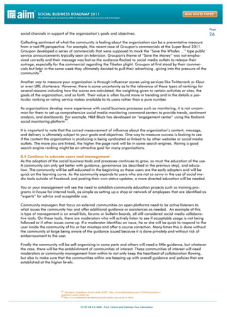 Page
social channels in support of the organization’s goals and objectives.                                                26
Collecting sentiment of what the community is feeling about the organization can be a preventative measure
from a real PR perspective. For example, the recent case of Groupon’s commercials at the Super Bowl 2011.
Groupon developed a series of commercials that were supposed to mock the “Save the Whales …” type public
service announcements typically seen on television. Groupon’s theme of “Save the Money” was not empha-
sized correctly and their message was lost as the audience flocked to social media outlets to release their
outrage, especially for the commercial regarding the Tibetan plight. Groupon at first stood by their commer-
cials but later in the same week they ultimately decided to pull their advertising –giving into the pressure of the
            18
community .

Another way to measure your organization is through influencer scores using services like Twitterrank or Klout
or even URL shorteners. However, there is some uncertainty as to the relevance of these types of rankings for
several reasons including how the scores are calculated, the weighting given to certain activities or sites, the
goals of the organization, and so forth. Their value is often found more in trending and in the details a par-
ticular ranking or rating service makes available to its users rather than a pure number.

As organizations develop more experience with social business processes such as monitoring, it is not uncom-
mon for them to set up comprehensive social media monitoring command centers to provide trends, sentiment
analysis, and dashboards. For example, H&R Block has developed an “engagement center” using the Radian6
                          19
social monitoring platform .

It is important to note that the correct measurement of influence about the organization’s content, message,
and delivery is ultimately subject to your goals and objectives. One way to measure success is looking to see
if the content the organization is producing is being syndicated or linked to by other websites or social media
outlets. The more you are linked, the higher the page rank will be in some search engines. Having a good
search engine ranking might be an attractive goal for many organizations.

8.4 Continue to educate users and management
As the adoption of the social business tools and processes continues to grow, so must the education of the use.
A community can only get better with guidance, governance (as described in the previous step), and educa-
tion. The community will be self-educated in the beginning as these users are the early adopters and will be
quick on the learning curve. As the community expands to users who are not so savvy in the use of social me-
dia tools outside of Facebook and posting their own status updates, a more directed education will be needed.

You or your management will see the need to establish community education projects such as training pro-
grams in house for internal tools, as simple as setting up a shop or network of employees that are identified as
“experts” for advice and acceptable use.

Community managers that focus on external communities on open platforms need to be active listeners to
what issues the community has and offer additional guidance or assistances as needed. An example of this
is type of management is on email lists, forums or bulletin boards, all still considered social media collabora-
tive tools. On these tools, there are moderators who will actively listen to see if acceptable usage is not being
followed or if other issues come up. If a moderator identifies an issue, he or she will be quick to respond to the
user inside the community of his or her missteps and offer a course correction. Many times this is done without
the community at large being aware of the guidance issued because it is done privately and without risk of
embarrassment to the user.

Finally the community will be self-organizing in some parts and others will need a little guidance, but whatever
the case, there will be the establishment of communities of interest. These communities of interest will need
moderators or community management from within to not only keep the heartbeat of collaboration flowing,
but also to make sure that the communities within are keeping up with overall guidance and policies that are
established at the higher levels.




                         18 “Groupon’s Superbowl: Social media (C)PR” http://www.fastcompany.com/1726636/groupon-s-
                         superbowl-social-media-cpr
                         19 http://www.slideshare.net/Radian6/social-media-case-study-hr-block
 