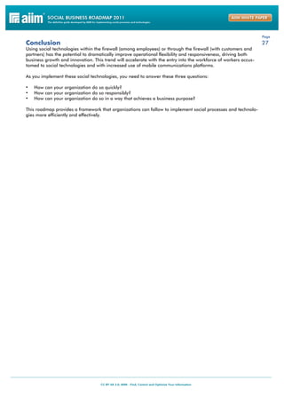 Page
Conclusion                                                                                                       27
Using social technologies within the firewall (among employees) or through the firewall (with customers and
partners) has the potential to dramatically improve operational flexibility and responsiveness, driving both
business growth and innovation. This trend will accelerate with the entry into the workforce of workers accus-
tomed to social technologies and with increased use of mobile communications platforms.

As you implement these social technologies, you need to answer these three questions:

•	 How can your organization do so quickly?
•	 How can your organization do so responsibly?
•	 How can your organization do so in a way that achieves a business purpose?

This roadmap provides a framework that organizations can follow to implement social processes and technolo-
gies more efficiently and effectively.
 