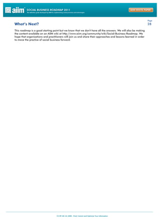 Page
What’s Next?                                                                                                     28

This roadmap is a good starting point but we know that we don’t have all the answers. We will also be making
the content available on an AIIM wiki at http://www.aiim.org/community/wiki/Social-Business-Roadmap. We
hope that organizations and practitioners will join us and share their approaches and lessons learned in order
to move the practice of social business forward.
 