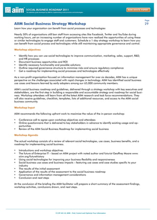 Page
AIIM Social Business Strategy Workshop                                                                              29
Learn how your organization can benefit from social processes and technologies

Nearly 50% of organizations still ban staff from accessing sites like Facebook, Twitter and YouTube during
working hours, yet an increasing number of organizations have now realized the opportunities of using these
or similar technologies to engage staff and customers. Schedule a 1-day strategy workshop to learn how you
can benefit from social process and technologies while still maintaining appropriate governance and control.

Workshop objectives

•	 Identify how you can use social technologies to improve communication, marketing, sales, support, R&D,
     and HR processes
•	   Document business opportunities and ROI
•	   Identify necessary functionality and possible solutions
•	   Outline required governance structure to minimize risks and ensure regulatory compliance
•	   Get a roadmap for implementing social processes and technologies effectively

As a non-profit organization focused on information management for over six decades, AIIM has a unique
perspective on the challenges associated with rapid changes in technology. AIIM has identified social business
use cases and lessons learned by early adopters among our 65,000 community members.

AIIM’s social business roadmap and guidelines, delivered through a strategy workshop with key executives and
stakeholders, are the first step in building a responsible and accountable strategy and roadmap for social busi-
ness. Workshop attendees will learn from all the latest AIIM research and task force recommendations. They
will also receive guidelines, checklists, templates, lists of additional resources, and access to the AIIM social
business community.

Workshop Input

AIIM recommends the following upfront work to maximize the value of the in-person workshop:

•	 Conference call to agree upon workshop objectives and attendees
•	 Online questionnaire that is delivered to key stakeholders in advance to identify existing usage and op-
     portunities
•	 Review of the AIIM Social Business Roadmap for implementing social business

Workshop Agenda

The actual workshop consists of a review of relevant social technologies, use cases, business benefits, and a
roadmap for implementing social business.

•	 Introductions and workshop objectives
•	 The future of Enterprise IT – based on AIIM project with noted author and futurist Geoffrey Moore www.
     aiim.org/futurehistory
•	 Using social technologies for improving your business flexibility and responsiveness
•	 Social business use cases and business impacts – featuring use cases and case studies specific to your
     industry
•	   The results of the initial assessment
•	   Application of the results of the assessment to the social business roadmap
•	   Governance and information management considerations
•	   Conclusion and next steps

At the conclusion of the briefing the AIIM facilitator will prepare a short summary of the assessment findings,
workshop activities, conclusions drawn, and next steps.
 