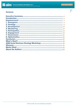 Page

Contents                                                                                                  3


Executive Summary............................................................................ 4
Introduction....................................................................................... 5
Empowerment .................................................................................. 7
1. Emergence ................................................................................... 8
2. Strategy......................................................................................... 9
3. Development................................................................................ 14
4. Monitoring.................................................................................... 17
5. Participation................................................................................. 18
6. Engagement ................................................................................ 19
7. Governance ................................................................................. 21
8. Optimization................................................................................. 25
Conclusion......................................................................................... 27
What’s Next?.................................................................................... 28
AIIM Social Business Strategy Workshop......................................... 29
Glossary............................................................................................ 31
Works Cited....................................................................................... 33
About the Authors ............................................................................ 34
 