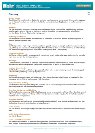 Page
Glossary                                                                                                            31

Activity Stream
Capability within certain tools to display the content a user has created over a period of time, or the aggrega-
tion of the user’s content and content created by the user’s contacts, and updated on a regular basis (or in
real time).

Analytics
The use of statistics to measure, interpret, and analyze data. In the context of the social business roadmap,
social analytics refers to the user of statistics to analyze data about how users use social technologies.
See also Social Customer Relationship Management

Archiving and Backup
Tool that allows users to make a secondary copy of content for local access, disaster recovery, migration to
another platform, or other uses.

Blog
Tool that provides a light-weight authoring platform, typically focused on a single-author model, primarily tex-
tual, although can include essentially any type of “multimedia” content as well. Commenting or other interac-
tion methods are typically provided for audience participation. (AIIM Glossary Wiki)

Content Scheduling
Tool that provides the ability for users to draft content and have it published at a particular time, for example
every hour or every day at the same time.

Hashtags
Capability within certain tools to identify a keyword by prepending the hash mark (#). Some services convert
hashtags into search queries which then provide a mechanism to search for a particular topic.

Location Based Service
Tool that allows users to update their geographic location, often in real time using mobile devices equipped
with Global Prepositioning Service (GPS) capabilities.

Microblogs
Tool that allows users to create and publish very short pieces of content, often limited to the size of a Short
Messaging Service (SMS or text) message (160 characters).

Post-publication Auditing
Tool that allows tracking and auditing of a particular tool or service for keywords or content. Often associated
with compliance and risk management processes.

Real-time Monitoring and Blocking
Tool that allows for monitoring of identified keywords, terms, or concepts in real time. When identified content
is found, it can be blocked from being published and/or consumed. Also includes the ability to block certain
sites from even being accessed.

Sentiment Analysis
Tool that applies text analysis and computational linguistics to identify tone, attitude, and sentiment of a par-
ticular piece of content, content author, or body of content.

Social Business
The use of social technologies and processes to improve internal collaboration and external customer engage-
ment.

Social Content Aggregation
See Activity Stream.

Social Content Management
Process that describes how to effectively manage content generated or received using social technologies,
often through a combination of a governance framework and content management application.
 