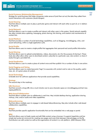 Page
Social Customer Relationship Management                                                                             32
Strategy for social business that helps companies make sense of (and then act on) the data they collect from
social interactions with customers (Jacob Morgan)

Social Gaming
Tool that allows multiple users to play a particular game and interact with each other as part of, or in relation
to, the game.

Social Network
Tool that allows a user to create a profile and interact with other users in the system. Social network capabili-
ties often include status updating, messaging, photo sharing, link sharing, and creation and maintenance of
contact lists.

Social Platform
Tool that provides a number of social technology capabilities, such as blogging, microblogging, wikis, and
social networking, within a single application suite.

Social Profile
Tool that allows users to create a single profile that aggregates their personal and social profile information.

Social Sharing
Tool that allows users to upload content(photos, videos, documents, etc.) for the purpose of sharing it. These
tools also often allow other users to download content, subscribe to a particular user, rate content, or share it
easily through a provided link.

Social Syndication
Tool that allows a user to create a piece of content once and then publish it to a number of sites in one action.

Social Tagging and Voting
Tool that allows users to create keywords (“tags”) to associate with content and to vote on the quality, useful-
ness, etc. of a given piece of content.

Social Technology
Umbrella term for software applications that provide social capabilities.

Strategy
The second step in the roadmap.

URL Shortener
Tool that converts a long URL into a much shorter one to save character space on microblogging and text mes-
saging platforms.

Web-based Collaboration
Tool that allows multiple users to collaborate in real time. May include desktop sharing, application sharing,
markup, chat, and/or audio and video capabilities.

Webconferencing
Tool that allows multiple users to engage in web-based teleconferencing. May also include other web-based
collaboration capabilities.

Widget
Tool that provides specific application functionality that can be embedded into a web page or portal.

Wiki
Tool that allows users to freely create and edit Web content using a browser. It supports hyperlinks and has
simple text syntax (at minimum) for creating new pages and cross-links between internal pages on the fly.
Contributors can edit content as well as the organization of content in a wiki platform. (AIIM Glossary Wiki)
 
