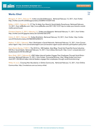 Page
Works Cited                                                                                                      33

Bhargava, R. (2011, February 9). twitter.com/@rohitbhargava . Retrieved February 15, 2011, from Twitter:
http://twitter.com/#!/rohitbhargava/status/35389014764691456

Bullas, J. (2011, February 15). 27 Tips To Make Your Brand A Social Media Powerhouse. Retrieved February
15, 2011, from JeffBullas.com: http://www.jeffbullas.com/2011/02/15/27-tips-to-make-your-brand-a-social-
media-powerhouse/

Christina Gagnier, E. (2011, February 11). Twitter.com/@gagnier. Retrieved February 11, 2011, from Twitter:
http://twitter.com/#!/gagnier/status/36152949075873792

Colvin, K. (2011, February 10). Twitter/KrisColvin. Retrieved February 10, 2011, from Twitter: http://twitter.
com/#!/KrisColvin/status/35708598956982272

Maltoni, V. (2011, February). How I Participate in Social Networks. Retrieved February 15, 2011, from Conver-
sation Agent: http://www.conversationagent.com/conversation-agent-social-networks-participation-policy.html

Nora Ganim Barnes, P (2011). The 2010 Inc. 500 Update: Most Blog, Friend And Tweet But Some Industries
                      .
Still Shun Social Media. Retrieved February 15, 2011, from UMass Darmouth: http://www1.umassd.edu/cmr/
studiesresearch/2010inc500.pdf

Rawn Shah. (2011, February 8). AT&T Helps Internal Leaders Engage Their Employees Through Social Brain-
storming. Retrieved February 15, 2011, from Forbes: Connected Busines: http://blogs.forbes.com/rawn-
shah/2011/02/08/att-helps-internal-leaders-engage-their-employees-through-social-brainstorming/

White, N. (n.d.). Crossing New Boundaries in Online Community . Retrieved February 15, 2011, from Online
Communities: http://innotecture.com.au/nancy-white/
 