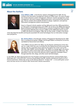 Page
About the Authors                                                                                               34

                        Jesse Wilkins, CRM, is the Director, Systems of Engagement for AIIM. He has
                        worked in the information management industry for fifteen years. His areas of exper-
                        tise include enterprise content management, electronic records management, email
                        management, document imaging, digital preservation, and social business technolo-
                        gies. He has worked with hundreds of clients to design, implement, and optimize
                        information management systems and processes.

                        Jesse is a frequent industry speaker and has delivered more than 200 presentations
                        on information management topics since 2003. He served on the ARMA International
                        Board of Directors from 2007 to 2010 and as a Director of AIIM from 2004 to 2005.
                        He received the AIIM Education Award in 2006 and the ARMA Britt Literary Award
                        in 2009 with Patrick Cunningham, CRM, FAI, for their article, “A Walk in the Cloud”,
which described the benefits and hazards associated with social technologies from an information manage-
ment perspective.


                        Ms. Andrea Baker is the Manager, Systems of Engagement Development for AIIM.
                        She is a professional speaker, blogger and thought leader on Enterprise 2.0 and So-
                        cial Media for Government and industry.

                         From 2006 to January 2010, Ms. Baker was the Director of Enterprise 2.0 for Nav-
                        star, Inc, under which she was a consultant for the Federal Government and private
                        industry. She has supported various agencies throughout her career such as the
                        CIA, DIA, NSA, NOAA, and the Pentagon. Ms. Baker is a change agent who assists
                        her customers utilize social media tools as Enterprise 2.0 solutions effectively. She
                        specializes in the user community advocacy and an application developer liaison,
                        through tools like wikis, blogs, and other social web technologies.

In July 2009, Ms. Baker became Executive Vice President and Programming Director of Social Media Club –
Washington DC. In the 2010-2011 service at Social Media Club DC, Andrea switched from Events to VP of
Finance and Events. Andrea also serves on the Advisory Board of ”A Clean Life” – a non-profit green consul-
tancy and also serves as an advisor other Government industry associations.
 