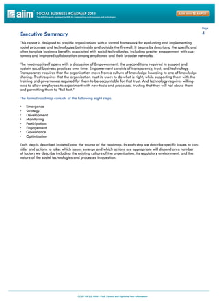 Page

Executive Summary                                                                                                   4

This report is designed to provide organizations with a formal framework for evaluating and implementing
social processes and technologies both inside and outside the firewall. It begins by describing the specific and
often tangible business benefits associated with social technologies, including greater engagement with cus-
tomers and improved collaboration among employees and their broader networks.

The roadmap itself opens with a discussion of Empowerment; the preconditions required to support and
sustain social business practices over time. Empowerment consists of transparency, trust, and technology.
Transparency requires that the organization move from a culture of knowledge hoarding to one of knowledge
sharing. Trust requires that the organization trust its users to do what is right, while supporting them with the
training and governance required for them to be accountable for that trust. And technology requires willing-
ness to allow employees to experiment with new tools and processes, trusting that they will not abuse them
and permitting them to “fail fast.”

The formal roadmap consists of the following eight steps:

•	   Emergence
•	   Strategy
•	   Development
•	   Monitoring
•	   Participation
•	   Engagement
•	   Governance
•	   Optimization

Each step is described in detail over the course of the roadmap. In each step we describe specific issues to con-
sider and actions to take; which issues emerge and which actions are appropriate will depend on a number
of factors we describe including the existing culture of the organization, its regulatory environment, and the
nature of the social technologies and processes in question.
 