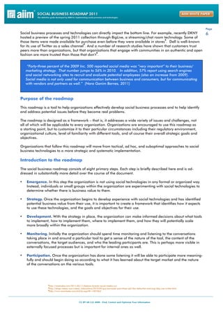 Page
Social business processes and technologies can directly impact the bottom line. For example, recently DKNY   6
hosted a preview of the spring 2011 collection through BigLive, a streaming/chat room technology. Some of
                                                                                        2
those items were made available for purchase even before they were available in stores . Dell is well-known
                                         3
for its use of Twitter as a sales channel . And a number of research studies have shown that customers trust
peers more than organizations, but that organizations that engage with communities in an authentic and open
                                                 4
fashion are more trusted than those that don’t .


    “Forty-three percent of the 2009 Inc. 500 reported social media was “very important” to their business/
   marketing strategy. That number jumps to 56% in 2010. In addition, 57% report using search engines
   and social networking sites to recruit and evaluate potential employees (also an increase from 2009).
   Social media is not only used for communication between business and consumers, but for communicating
   with vendors and partners as well.” (Nora Ganim Barnes, 2011)



Purpose of the roadmap

This roadmap is a tool to help organizations effectively develop social business processes and to help identify
and address potential issues before they become real problems.

The roadmap is designed as a framework – that is, it addresses a wide variety of issues and challenges, not
all of which will be applicable to every organization. Organizations are encouraged to use this roadmap as
a starting point, but to customize it to their particular circumstances including their regulatory environment,
organizational culture, level of familiarity with different tools, and of course their overall strategic goals and
objectives.

Organizations that follow this roadmap will move from tactical, ad hoc, and suboptimal approaches to social
business technologies to a more strategic and systematic implementation.

Introduction to the roadmap

The social business roadmap consists of eight primary steps. Each step is briefly described here and is ad-
dressed in substantially more detail over the course of the document.

•	 Emergence. In this step the organization is not using social technologies in any formal or organized way.
    Instead, individuals or small groups within the organization are experimenting with social technologies to
    determine whether there is business value to them.

•	 Strategy. Once the organization begins to develop experience with social technologies and has identified
    potential business value from their use, it is important to create a framework that identifies how it expects
    to use these technologies, and the goals and objectives for their use.

•	 Development. With the strategy in place, the organization can make informed decisions about what tools
    to implement, how to implement them, where to implement them, and how they will potentially scale
    more broadly within the organization.

•	 Monitoring. Initially the organization should spend time monitoring and listening to the conversations
    taking place in and around a particular tool to get a sense of the nature of the tool, the content of the
    conversations, the target audiences, and who the leading participants are. This is perhaps more visible in
    externally focused processes but is important for internal ones as well.

•	 Participation. Once the organization has done some listening it will be able to participate more meaning-
    fully and should begin doing so according to what it has learned about the target market and the nature
    of the conversations on the various tools.




                 2http://mashable.com/2011/02/11/fashion-brands-social-media-roi/
                 3http://blogs.webex.com/webex_interactions/2010/05/guy-kawasaki-part-three-sell-like-delloutlet-and-kogi-bbq-use-twitter.html
                 4http://www.emarketer.com/Article.aspx?R=1007863
 