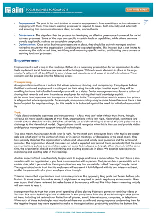 Page
•	 Engagement. The goal is for participation to move to engagement – from speaking at or to customers to              7
     engaging with them. This means creating processes to respond to issues, both internally and externally,
     and ensuring that communications are clear, accurate, and authentic.

•	 Governance. This step describes the process for developing an effective governance framework for social
     business processes. Some of the steps are specific to certain tools or capabilities, while others are more
     broadly applicable, such as an acceptable usage policy.
•	   Optimization. Once social business processes are in place, they should be actively managed and re-
     viewed to ensure that the organization is realizing the expected benefits. This includes but is not limited to
     monitoring the tools in real time, identifying and measuring specific metrics, and training users on new or
     evolving tools and processes.

Empowerment
Empowerment is not a step in the roadmap. Rather, it is a necessary precondition for an organization to effec-
tively implement social business processes and technologies. Without certain elements in place in the orga-
nization’s culture, it will be difficult to gain widespread acceptance and usage of social technologies. These
elements can be grouped into the following areas:

Transparency.
An organization must have a culture that values openness, sharing, and transparency. If employees believe
that their continued employment is contingent on their being the sole subject matter expert, they will be
unwilling to share that valuable knowledge on a wiki or a video. Senior management must foster a culture of
sharing that rewards and even incentivizes employees for making their tacit knowledge explicit.
At the same time, openness and transparency have their limits. The organization needs to ensure that privacy
is safeguarded where appropriate. For example, anonymous ratings may be more honest because there is less
fear of reprisal for negative ratings, but this needs to be balanced against the need for individual accountabil-
ity.

Trust.
This is closely related to openness and transparency – in fact, they can’t exist without trust. Here, though,
we focus on more specific aspects of trust. First, organizations with a very rigid, hierarchical, command-and-
control culture often find it more difficult to effectively use social technologies because they are perceived as a
challenge to the hierarchical model. Organizations should recognize when this is the case and provide visible
and vigorous management support for social technologies.

Trust also means trusting users to do what is right. For the most part, employees know what topics are accept-
able and what aren’t in the context of email, or in-person meetings, or discussions in the break room. They
have already absorbed the organization’s culture and values and simply need guidance and the occasional
reminder. The organization should train users on what is expected and remind them periodically that the same
communications policies and restrictions apply on social technologies as through other channels. At the same
time, the organization should put monitoring and auditing processes in place. We describe approaches to
monitoring and auditing later in the roadmap.

Another aspect of trust is authenticity. People want to engage and have a conversation. You can’t have a con-
versation with an organization – you have a conversation with a person. That person has a personality, and a
certain style, which personalizes the organization in a way that a carefully crafted “message” simply cannot.
The organization has to trust that its employees will represent it faithfully and with its best interests at heart,
and let the personality of a given employee shine through.

This also means that organizations must minimize practices like approving blog posts and Tweets before pub-
lication. In some cases this makes sense; it might even be required in certain regulatory environments. How-
ever, a post that’s been reviewed by twelve layers of bureaucracy will read like it has been – meaning nobody
will ever want to read it.

Management has to trust that users aren’t spending all day playing Facebook games or watching videos on
YouTube. But social technologies are no different in that perspective from any of the technologies that preced-
ed them, including but certainly not limited to cell phones, email, Internet access, computers, or telephones.
When each of these technologies was introduced there was a swift and strong response condemning them for
the negative impact they were expected to make to the organization’s productivity and thus the bottom line.
 