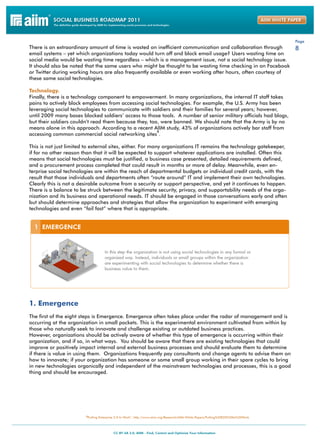 Page
There is an extraordinary amount of time is wasted on inefficient communication and collaboration through                            8
email systems – yet which organizations today would turn off and block email usage? Users wasting time on
social media would be wasting time regardless – which is a management issue, not a social technology issue.
It should also be noted that the same users who might be thought to be wasting time checking in on Facebook
or Twitter during working hours are also frequently available or even working after hours, often courtesy of
these same social technologies.

Technology.
Finally, there is a technology component to empowerment. In many organizations, the internal IT staff takes
pains to actively block employees from accessing social technologies. For example, the U.S. Army has been
leveraging social technologies to communicate with soldiers and their families for several years; however,
until 2009 many bases blocked soldiers’ access to those tools. A number of senior military officials had blogs,
but their soldiers couldn’t read them because they, too, were banned. We should note that the Army is by no
means alone in this approach. According to a recent AIIM study, 43% of organizations actively bar staff from
                                                       5
accessing common commercial social networking sites .

This is not just limited to external sites, either. For many organizations IT remains the technology gatekeeper,
if for no other reason than that it will be expected to support whatever applications are installed. Often this
means that social technologies must be justified, a business case presented, detailed requirements defined,
and a procurement process completed that could result in months or more of delay. Meanwhile, even en-
terprise social technologies are within the reach of departmental budgets or individual credit cards, with the
result that those individuals and departments often “route around” IT and implement their own technologies.
Clearly this is not a desirable outcome from a security or support perspective, and yet it continues to happen.
There is a balance to be struck between the legitimate security, privacy, and supportability needs of the orga-
nization and its business and operational needs. IT should be engaged in those conversations early and often
but should determine approaches and strategies that allow the organization to experiment with emerging
technologies and even “fail fast” where that is appropriate.




1. Emergence
The first of the eight steps is Emergence. Emergence often takes place under the radar of management and is
occurring at the organization in small pockets. This is the experimental environment cultivated from within by
those who naturally seek to innovate and challenge existing or outdated business practices.
However, organizations should be actively aware of whether this type of emergence is occurring within their
organization, and if so, in what ways. You should be aware that there are existing technologies that could
improve or positively impact internal and external business processes and should evaluate them to determine
if there is value in using them. Organizations frequently pay consultants and change agents to advise them on
how to innovate; if your organization has someone or some small group working in their spare cycles to bring
in new technologies organically and independent of the mainstream technologies and processes, this is a good
thing and should be encouraged.




                        5Putting Enterprise 2.0 to Work”, http://www.aiim.org/Research/AIIM-White-Papers/Putting%20E20%20to%20Work
 