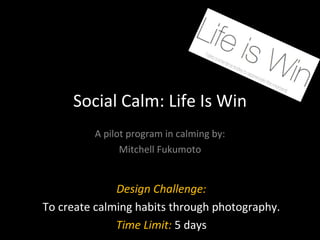 Social Calm: Life Is Win A pilot program in calming by: Mitchell Fukumoto Design Challenge: To create calming habits through photography. Time Limit:  5 days 