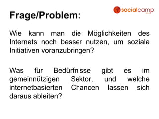 Frage/Problem: Wie kann man die Möglichkeiten des Internets noch besser nutzen, um soziale Initiativen voranzubringen? Was für Bedürfnisse gibt es im gemeinnützigen Sektor, und welche internetbasierten Chancen lassen sich daraus ableiten? 