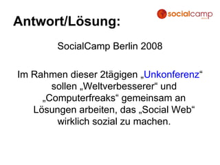 Antwort/Lösung: SocialCamp Berlin 2008 Im Rahmen dieser 2tägigen „ Unkonferenz “ sollen „Weltverbesserer“ und „Computerfreaks“ gemeinsam an Lösungen arbeiten, das „Social Web“ wirklich sozial zu machen. 