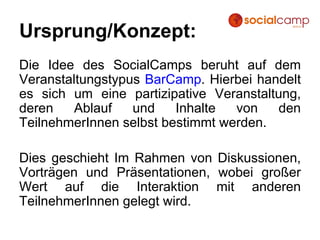 Ursprung/Konzept: Die Idee des SocialCamps beruht auf dem Veranstaltungstypus  BarCamp . Hierbei handelt es sich um eine partizipative Veranstaltung, deren Ablauf und Inhalte von den TeilnehmerInnen selbst bestimmt werden. Dies geschieht Im Rahmen von Diskussionen, Vorträgen und Präsentationen, wobei großer Wert auf die Interaktion mit anderen TeilnehmerInnen gelegt wird. 
