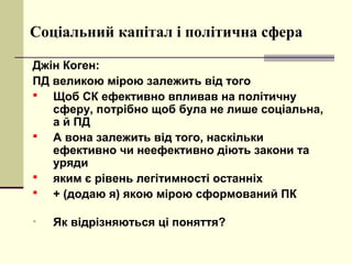 Соціальний капітал і політична сфера
Джін Коген:
ПД великою мірою залежить від того
 Щоб СК ефективно впливав на політичну
сферу, потрібно щоб була не лише соціальна,
а й ПД
 А вона залежить від того, наскільки
ефективно чи неефективно діють закони та
уряди
 яким є рівень легітимності останніх
 + (додаю я) якою мірою сформований ПК
• Як відрізняються ці поняття?
 