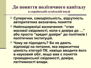 До поняття політичного капіталу
в українській суспільній науці
 Суперечки, самодіяльність, відсутність
авторитетних визначень поняття
 Найпоширеніші визначення: “стан
масової свідомості, коли є довіра до …”
або просто “кредит довіри” до політиків і
політичних інституцій.
 Чому не підходять? Бо не дають
відповіді на питання, яка евриситчна
цінність ктегорії ПК, навіщо вводити його
в науковий обіг, якщо вже є поняття
громадянської свідомості, довіри,
легітимності влади.
 