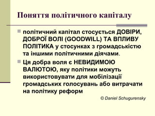 Поняття політичного капіталу
 політичний капітал стосується ДОВІРИ,
ДОБРОЇ ВОЛІ (GOODWILL) ТА ВПЛИВУ
ПОЛІТИКА у стосунках з громадськістю
та іншими політичними діячами.
 Ця добра воля є НЕВИДИМОЮ
ВАЛЮТОЮ, яку політики можуть
використовувати для мобілізації
громадських голосувань або витрачати
на політику реформ
© Daniel Schugurensky
 