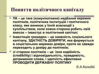 Поняття політичного капіталу
 ПК – це таке (комунікативне) надбання окремих
політиків, політичних інституцій і політичного
класу, яке виникає у їхній взаємодії з
суспільством, коли кожна сторона робить свій
внесок – інвестує в політичний капітал;
 Інвестиція громадян – це наявність соціального
капіталу, ЗДАТНІСТЬ ДОВІРЯТИ, яка формується
в соцієтальних мережах довіри, проте не завжди
переходить у довіру до політиків;
 зі сторони політиків – це їхня надійність
(credibility) і відповідальність, правдивість,
дотримання слова, і здатність ефективно
ПРОВОДИТИ ДЕРЖАВНУ ПОЛІТИКУ
© А.Колодій
 