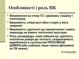Особливості і роль ПК
 Виникнення на стику ГС і держави, соціуму і
політикуму
 Важливість співучасті обох сторін у його
творенні
 Важливість здатності до накопичення і навіть
переходу на рівень політичної культури
 Роль резервуара, який забезпечує здатність
політична довіра до тяглості, спадкоємності,
вироблення в суспільстві ПРЕЗУМПЦІЇ
ДОВІРИ (або навпаки, якщо такого феномена
як ПК немає)
© А.Колодій
 