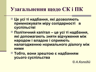 Узагальнення щодо СК і ПК
 Це усі ті надбання, які дозволяють
примножувати міру солідарності в
суспільстві
 Політичний капітал – це усі ті надбання,
які допомагають зняти відчуження між
народом і владою і сприяють
налагодженню нормального діалогу між
ними
 Тобто, вони зрештою є надбанням
усього суспільства
© А.Колодій
 