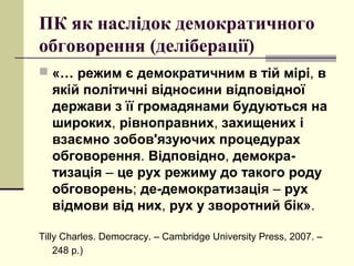 ПК як наслідок демократичного
обговорення (деліберації)
 «… режим є демократичним в тій мірі, в
якій політичні відносини відповідної
держави з її громадянами будуються на
широких, рівноправних, захищених і
взаємно зобов'язуючих процедурах
обговорення. Відповідно, демокра-
тизація – це рух режиму до такого роду
обговорень; де-демократизація – рух
відмови від них, рух у зворотний бік».
Tilly Charles. Democracy. – Cambridge University Press, 2007. –
248 p.)
 