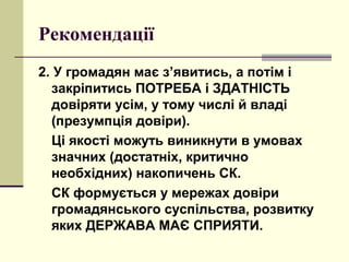 Рекомендації
2. У громадян має з’явитись, а потім і
закріпитись ПОТРЕБА і ЗДАТНІСТЬ
довіряти усім, у тому числі й владі
(презумпція довіри).
Ці якості можуть виникнути в умовах
значних (достатніх, критично
необхідних) накопичень СК.
СК формується у мережах довіри
громадянського суспільства, розвитку
яких ДЕРЖАВА МАЄ СПРИЯТИ.
 
