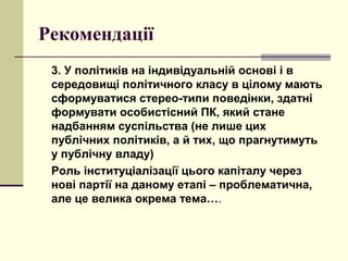 Рекомендації
3. У політиків на індивідуальній основі і в
середовищі політичного класу в цілому мають
сформуватися стерео-типи поведінки, здатні
формувати особистісний ПК, який стане
надбанням суспільства (не лише цих
публічних політиків, а й тих, що прагнутимуть
у публічну владу)
Роль інституціалізації цього капіталу через
нові партії на даному етапі – проблематична,
але це велика окрема тема….
 