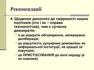 Рекомендації
4. Щоденно доносити до свідомості наших
політиків (хто і як – справа
технологічна), чим є сучасна
демократія:
 а це відкрите обговорення, неперервна
деліберація;
 це відсутність кулуарних домовлянь як
неформальної інституції, не кращої за
корупцію;
 це ПРИСТОСУВАННЯ до волі народу (а
не навпаки)
 