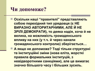 Чи допоможе?
 Оскільки наші “правителі” представляють
собою перехідний тип урядовця (є НЕ
ВИРАЗНО АВТОРИТАРНИМИ, АЛЕ Й НЕ
ЗРІЛІ ДЕМОКРАТИ), то деяка надія, хоча й не
велика, на можливість громадянського
впливу на них (у т.ч. й через канали
громадянського контролю) зберігається…
 А якщо не допоможе? Тоді тільки структурні
та інституційні зміни (нова еліта, жорсткі
правила формальних інституцій, з
невідворотними санкціями), але це вимагає
значно більшого часу і більших зусиль.
 