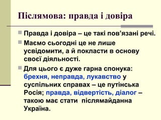 Післямова: правда і довіра
 Правда і довіра – це такі пов’язані речі.
 Маємо сьогодні це не лише
усвідомити, а й покласти в основу
своєї діяльності.
 Для цього є дуже гарна спонука:
брехня, неправда, лукавство у
суспільних справах – це путінська
Росія; правда, відвертість, діалог –
такою має стати післямайданна
Україна.
 